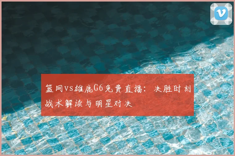 篮网vs雄鹿G6免费直播：决胜时刻战术解读与明星对决