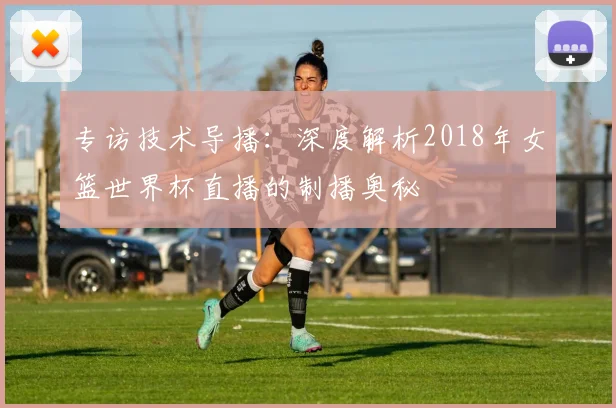 专访技术导播：深度解析2018年女篮世界杯直播的制播奥秘