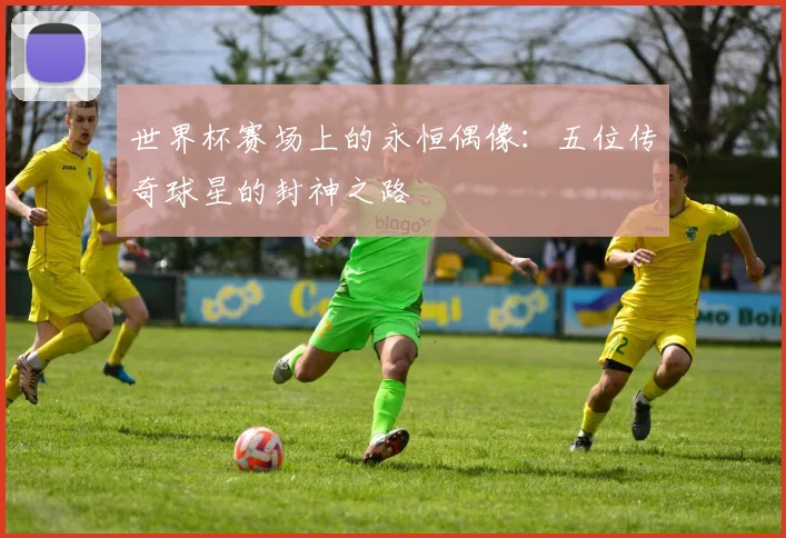 世界杯赛场上的永恒偶像：五位传奇球星的封神之路