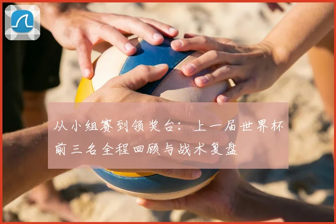 从小组赛到领奖台：上一届世界杯前三名全程回顾与战术复盘