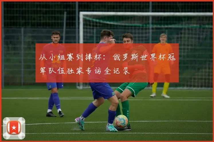 从小组赛到捧杯：俄罗斯世界杯冠军队伍独家专访全记录