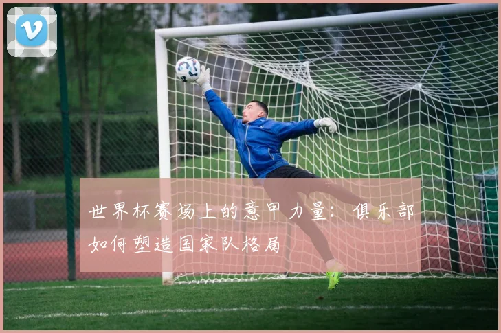 世界杯赛场上的意甲力量：俱乐部如何塑造国家队格局
