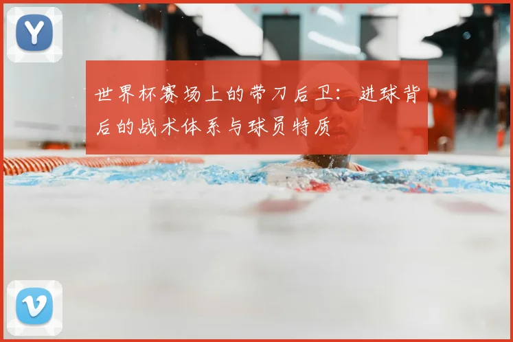 世界杯赛场上的带刀后卫：进球背后的战术体系与球员特质