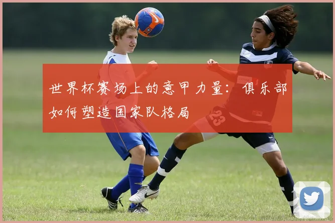 世界杯赛场上的意甲力量：俱乐部如何塑造国家队格局