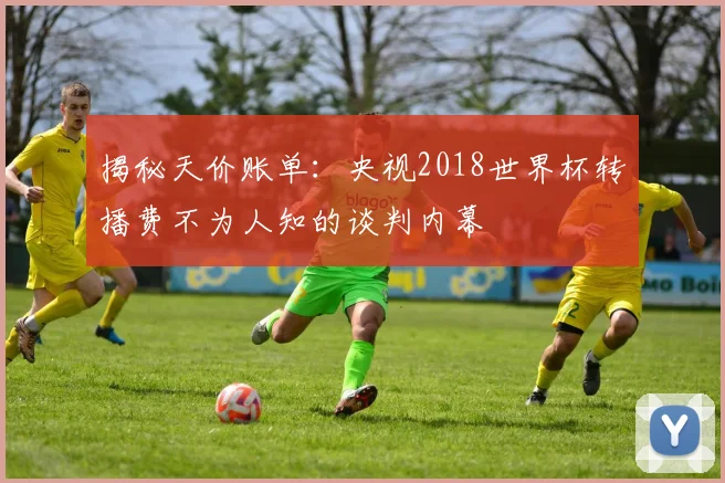 揭秘天价账单：央视2018世界杯转播费不为人知的谈判内幕
