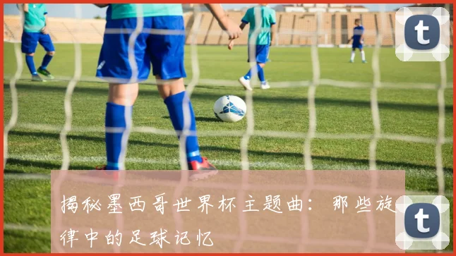 揭秘墨西哥世界杯主题曲：那些旋律中的足球记忆