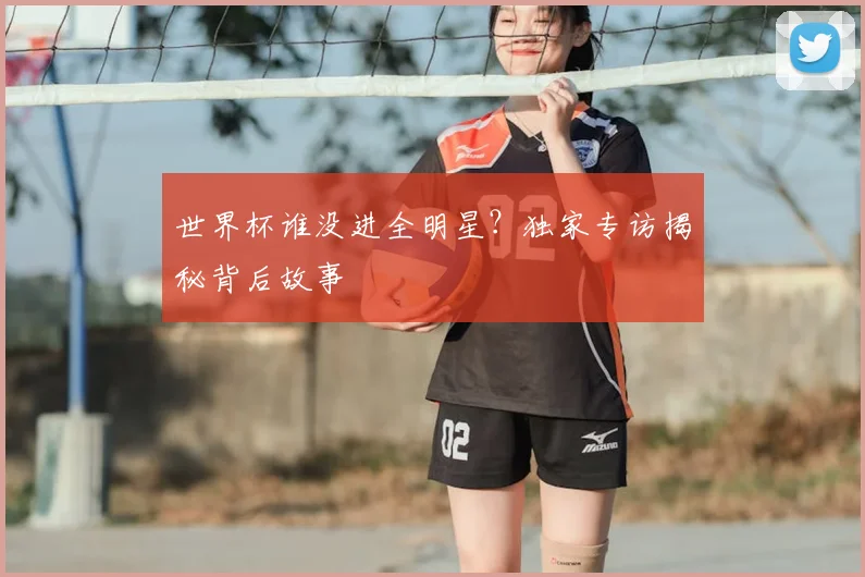 世界杯谁没进全明星?独家专访揭秘背后故事