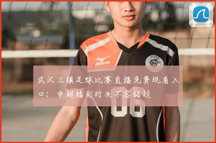 武汉三镇足球比赛直播免费观看入口：中超精彩对决不容错过