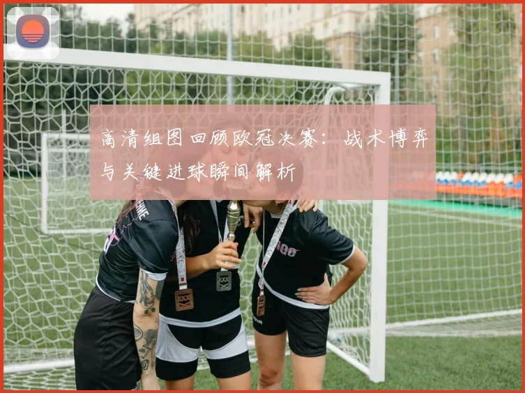 高清组图回顾欧冠决赛:战术博弈与关键进球瞬间解析