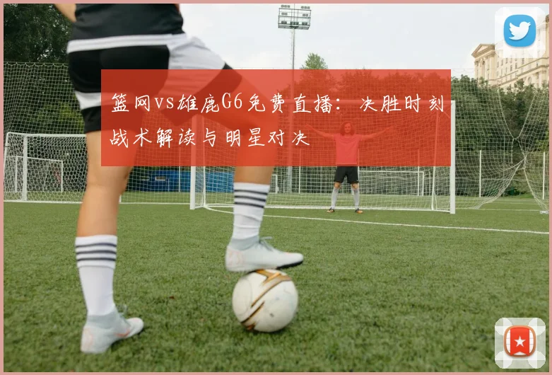 篮网vs雄鹿G6免费直播:决胜时刻战术解读与明星对决