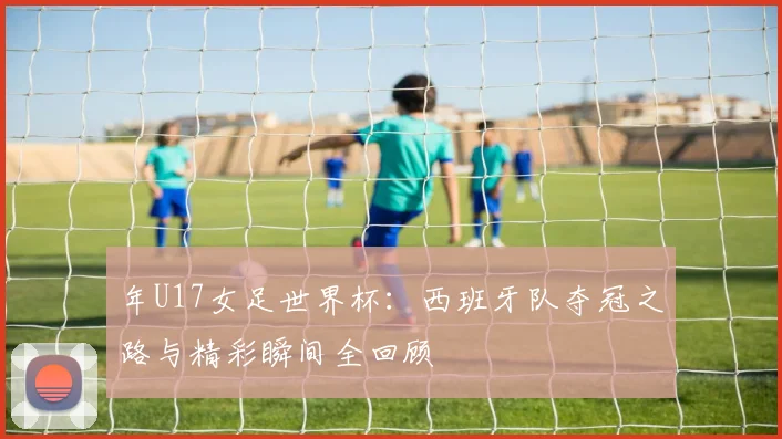 年U17女足世界杯：西班牙队夺冠之路与精彩瞬间全回顾