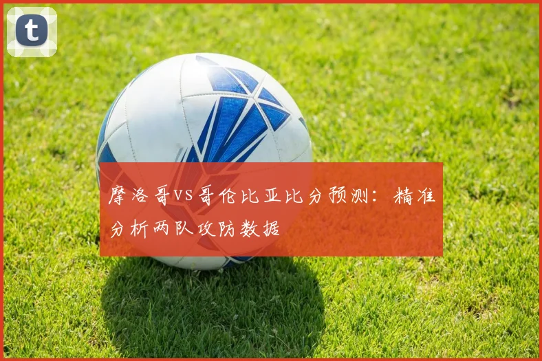 摩洛哥vs哥伦比亚比分预测：精准分析两队攻防数据