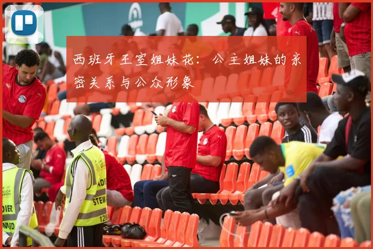 西班牙王室姐妹花：公主姐妹的亲密关系与公众形象