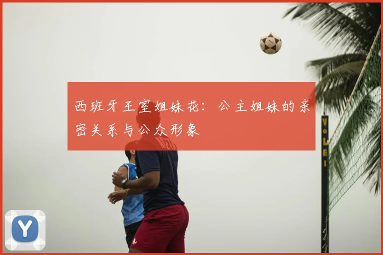 西班牙王室姐妹花：公主姐妹的亲密关系与公众形象