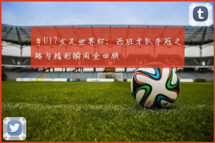 年U17女足世界杯：西班牙队夺冠之路与精彩瞬间全回顾