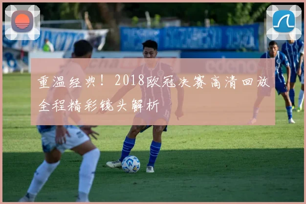 重温经典!2018欧冠决赛高清回放全程精彩镜头解析