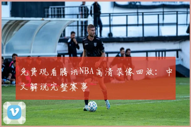 免费观看腾讯NBA高清录像回放：中文解说完整赛事