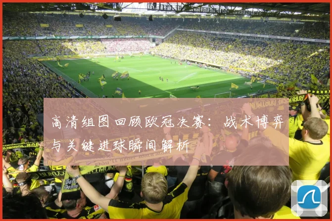 高清组图回顾欧冠决赛:战术博弈与关键进球瞬间解析